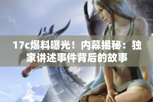 17c爆料曝光！内幕揭秘：独家讲述事件背后的故事