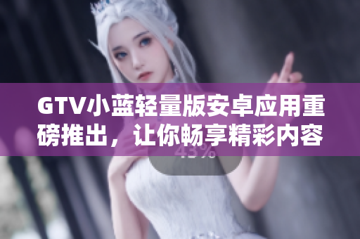 GTV小蓝轻量版安卓应用重磅推出，让你畅享精彩内容