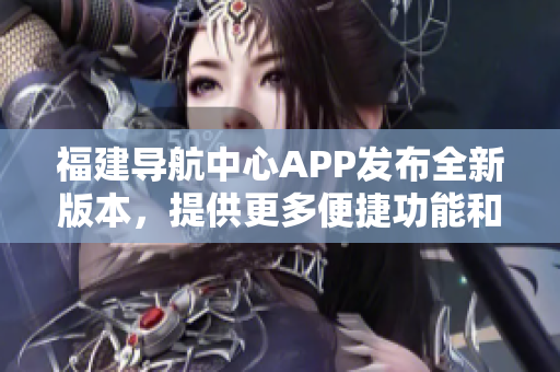 福建导航中心APP发布全新版本，提供更多便捷功能和个性化服务