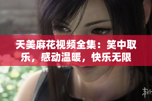 天美麻花视频全集：笑中取乐，感动温暖，快乐无限