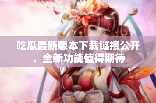 吃瓜最新版本下载链接公开，全新功能值得期待