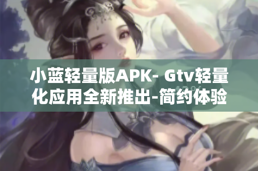 小蓝轻量版APK- Gtv轻量化应用全新推出-简约体验享受 