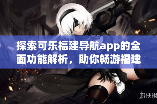探索可乐福建导航app的全面功能解析，助你畅游福建之美