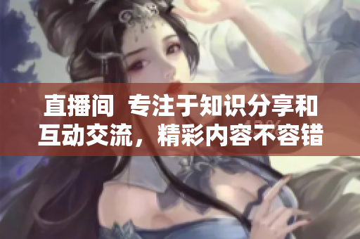 直播间  专注于知识分享和互动交流，精彩内容不容错过