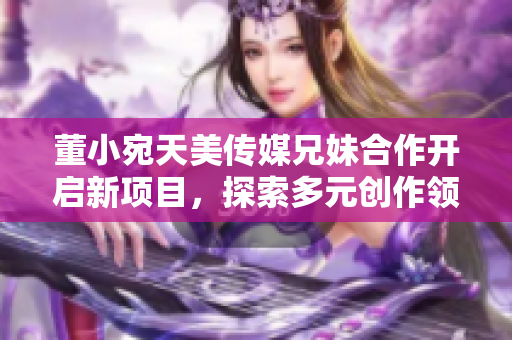 董小宛天美传媒兄妹合作开启新项目，探索多元创作领域