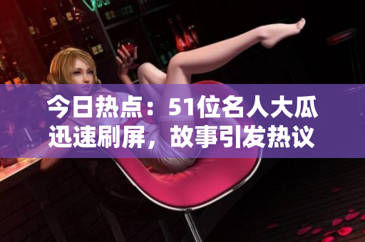 今日热点：51位名人大瓜迅速刷屏，故事引发热议