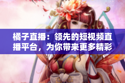 橘子直播：领先的短视频直播平台，为你带来更多精彩内容