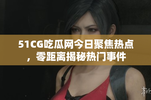 51CG吃瓜网今日聚焦热点，零距离揭秘热门事件