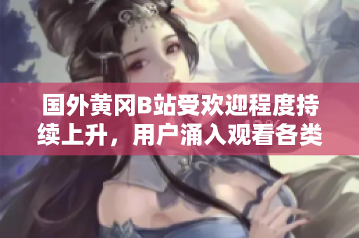 国外黄冈B站受欢迎程度持续上升，用户涌入观看各类视频的现象备受瞩目