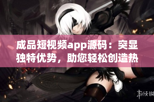 成品短视频app源码：突显独特优势，助您轻松创造热门视频