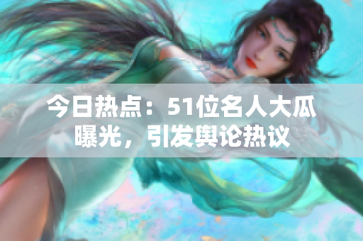 今日热点：51位名人大瓜曝光，引发舆论热议