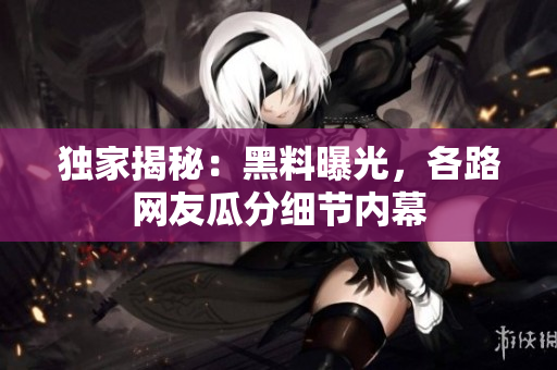 独家揭秘：黑料曝光，各路网友瓜分细节内幕