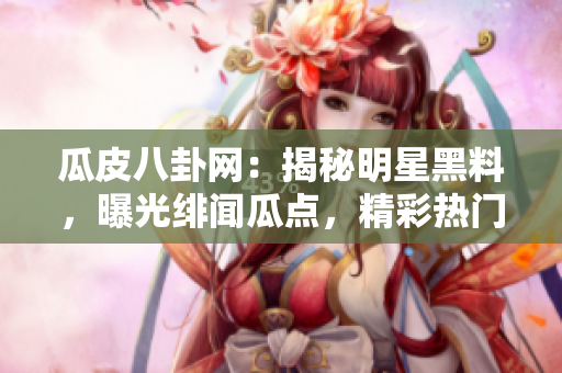 瓜皮八卦网：揭秘明星黑料，曝光绯闻瓜点，精彩热门八卦大揭秘