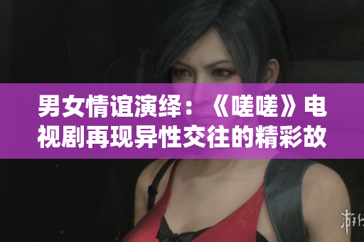 男女情谊演绎：《嗟嗟》电视剧再现异性交往的精彩故事
