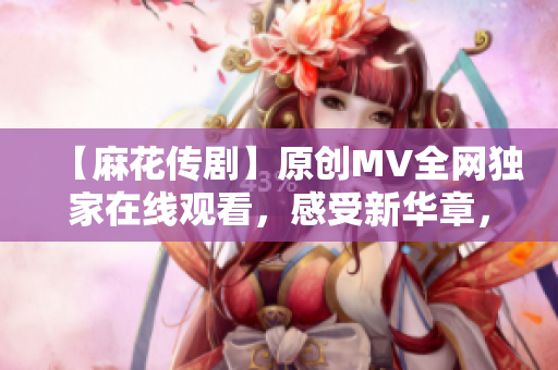 【麻花传剧】原创MV全网独家在线观看，感受新华章，娱乐与深度并存