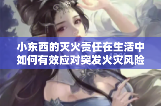 小东西的灭火责任在生活中如何有效应对突发火灾风险