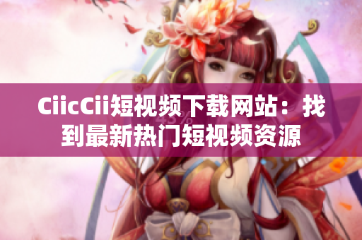 CiicCii短视频下载网站：找到最新热门短视频资源