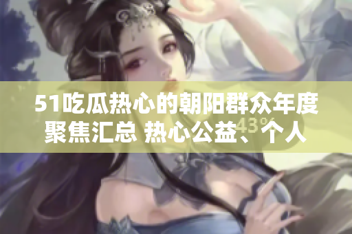 51吃瓜热心的朝阳群众年度聚焦汇总 热心公益、个人奋斗故事和社区发展变迁全记录!