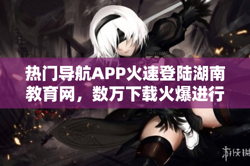 热门导航APP火速登陆湖南教育网，数万下载火爆进行时