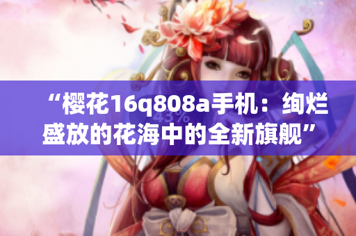“樱花16q808a手机：绚烂盛放的花海中的全新旗舰”