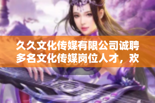 久久文化传媒有限公司诚聘多名文化传媒岗位人才，欢迎加入！