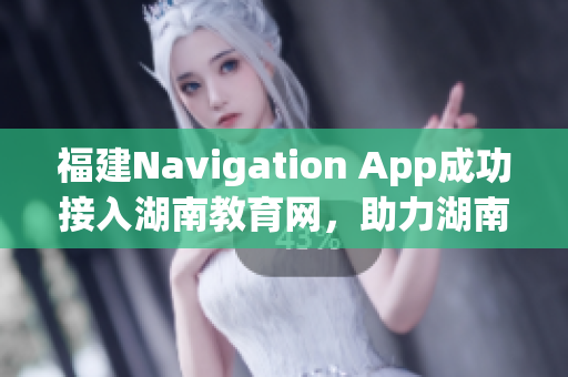 福建Navigation App成功接入湖南教育网，助力湖南教育信息化发展