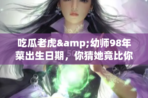 吃瓜老虎&幼师98年菜出生日期，你猜她竟比你想象的年轻！