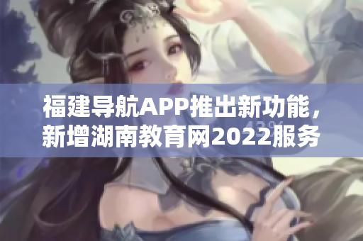 福建导航APP推出新功能，新增湖南教育网2022服务，助力用户获取最新教育资讯