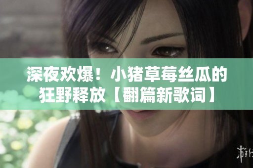 深夜欢爆！小猪草莓丝瓜的狂野释放【翻篇新歌词】