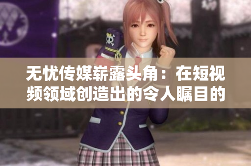 无忧传媒崭露头角：在短视频领域创造出的令人瞩目的成就