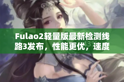 Fulao2轻量版最新检测线路3发布，性能更优，速度更快