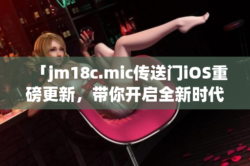 「jm18c.mic传送门iOS重磅更新，带你开启全新时代」