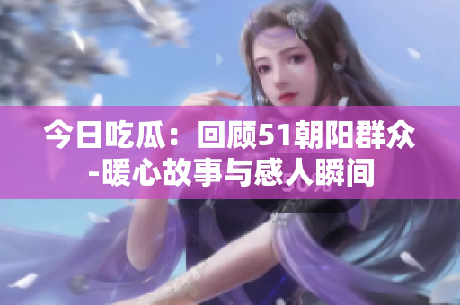 今日吃瓜：回顾51朝阳群众-暖心故事与感人瞬间
