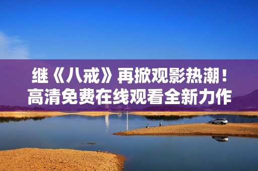 继《八戒》再掀观影热潮！高清免费在线观看全新力作《八戒》电影版权盛宴